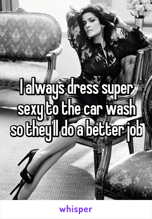 I always dress super sexy to the car wash so they'll do a better job