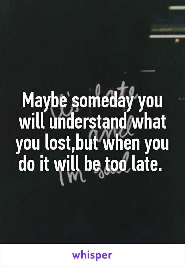 Maybe someday you will understand what you lost,but when you do it will be too late. 