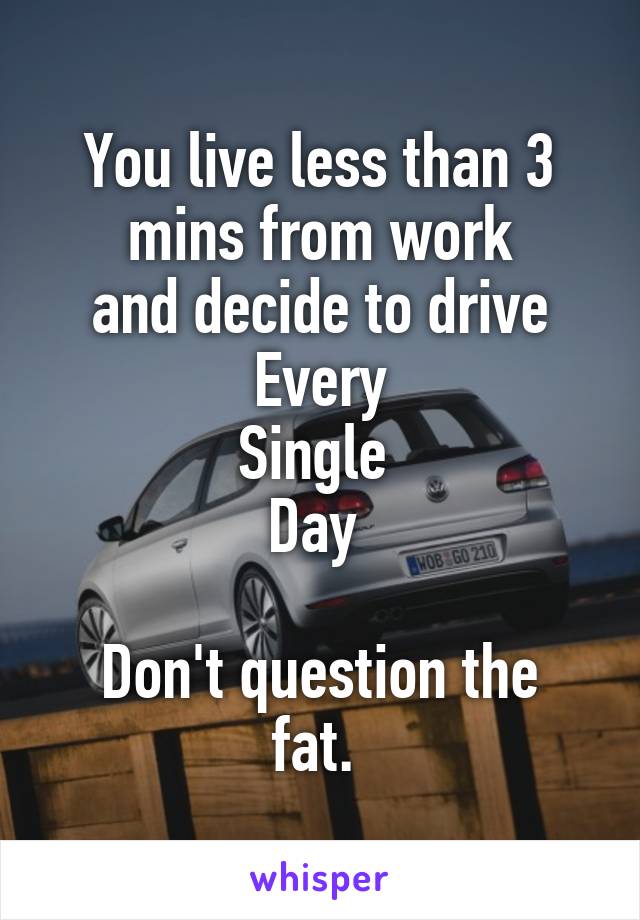 You live less than 3 mins from work
 and decide to drive 
Every
Single 
Day 

Don't question the fat. 