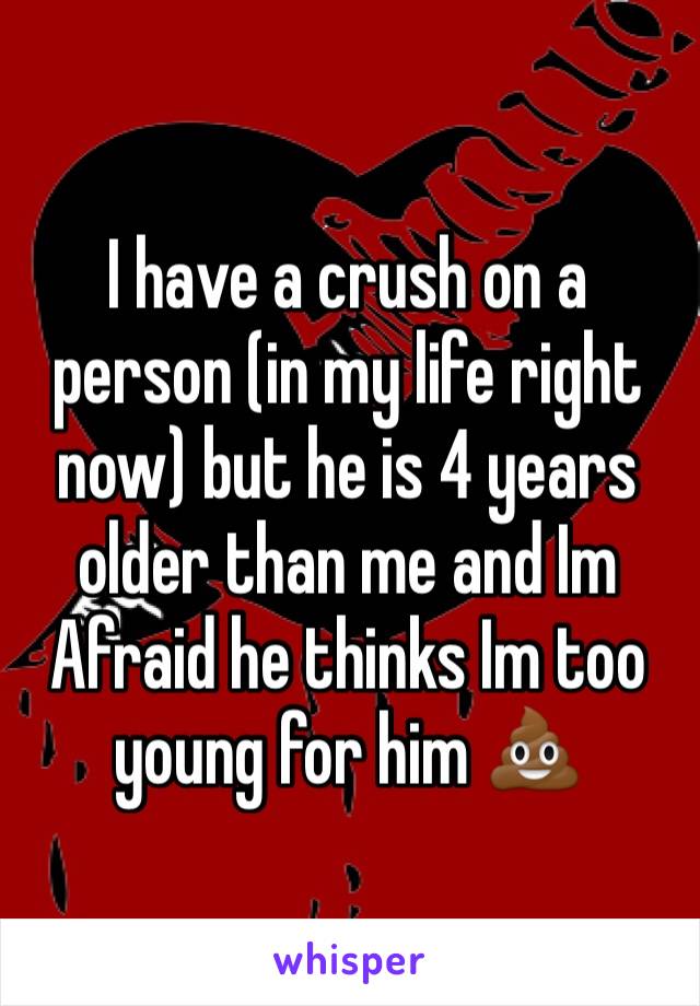 I have a crush on a person (in my life right now) but he is 4 years older than me and Im Afraid he thinks Im too young for him 💩