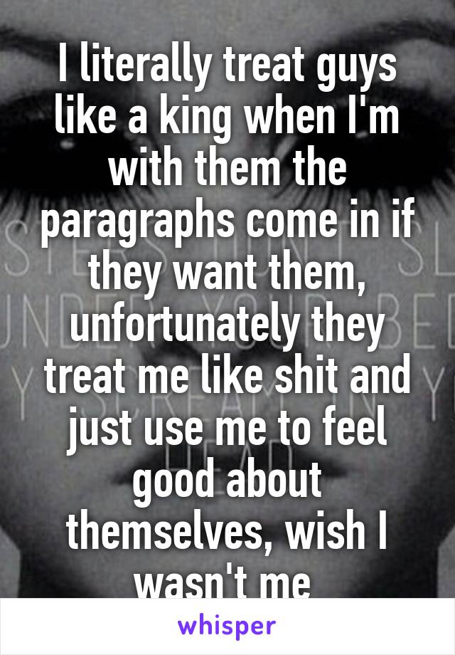 I literally treat guys like a king when I'm with them the paragraphs come in if they want them, unfortunately they treat me like shit and just use me to feel good about themselves, wish I wasn't me 