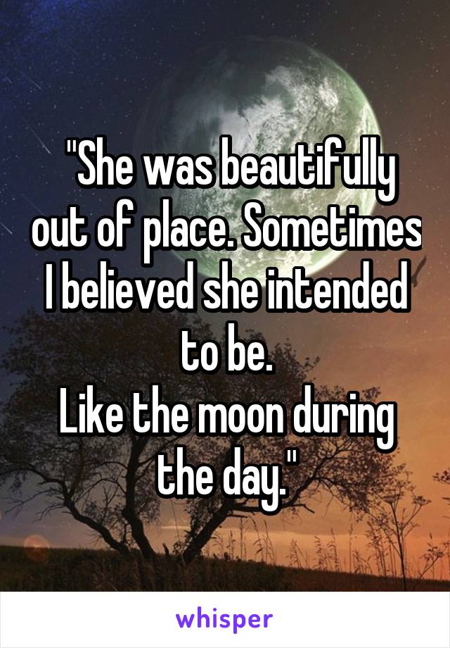  "She was beautifully out of place. Sometimes I believed she intended to be.
Like the moon during the day."