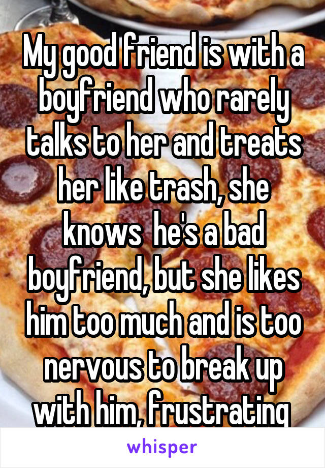 My good friend is with a boyfriend who rarely talks to her and treats her like trash, she knows  he's a bad boyfriend, but she likes him too much and is too nervous to break up with him, frustrating 