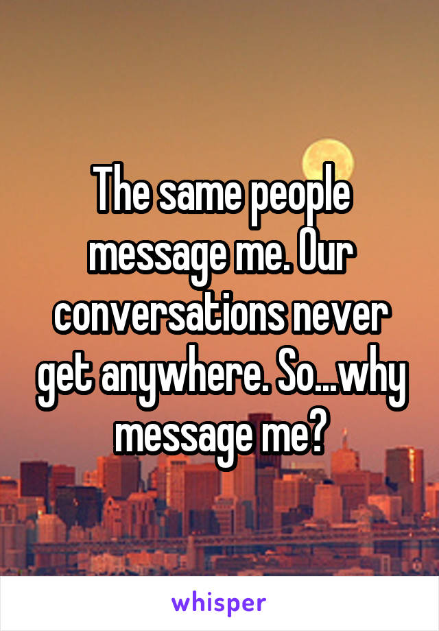 The same people message me. Our conversations never get anywhere. So...why message me?