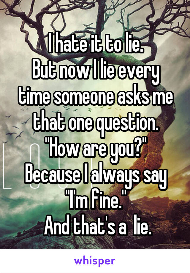 I hate it to lie.
But now I lie every time someone asks me that one question.
"How are you?"
Because I always say "I'm fine."
 And that's a  lie.