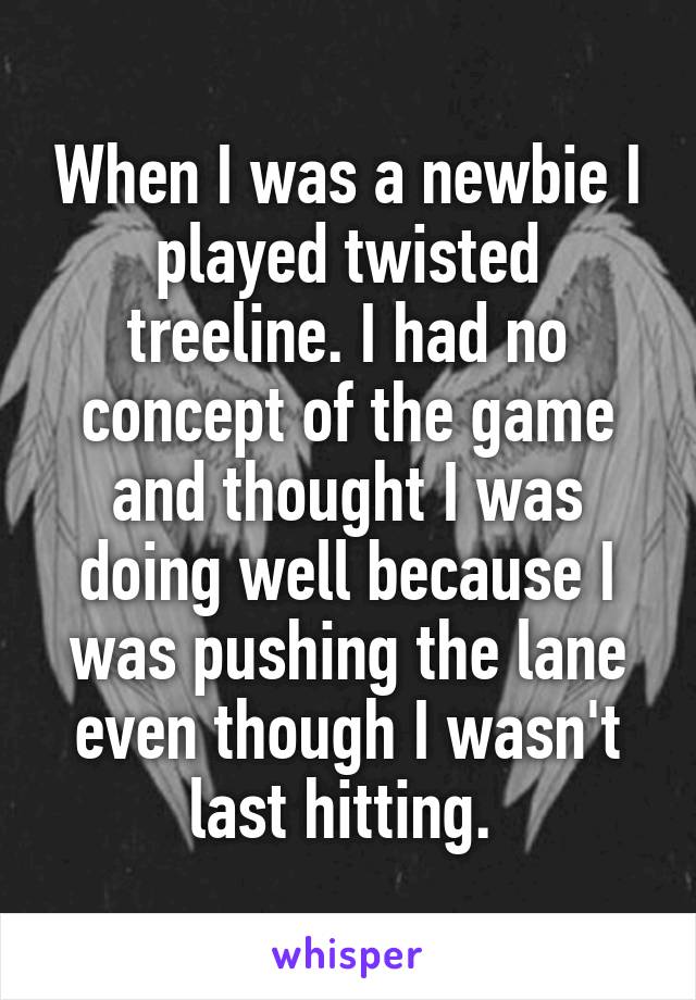 When I was a newbie I played twisted treeline. I had no concept of the game and thought I was doing well because I was pushing the lane even though I wasn't last hitting. 