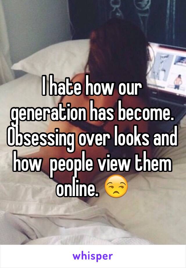 I hate how our generation has become. Obsessing over looks and how  people view them online. 😒