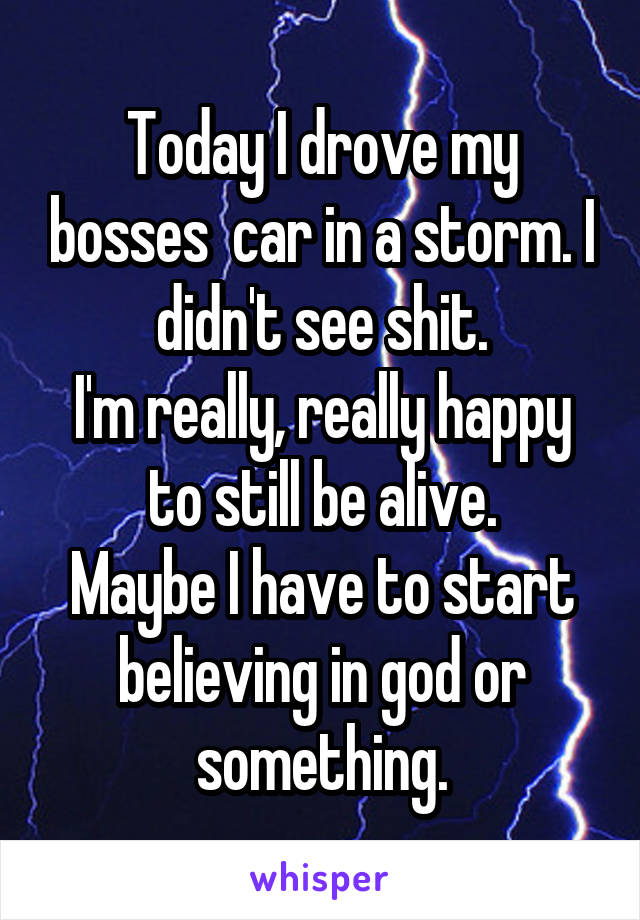 Today I drove my bosses  car in a storm. I didn't see shit.
I'm really, really happy to still be alive.
Maybe I have to start believing in god or something.