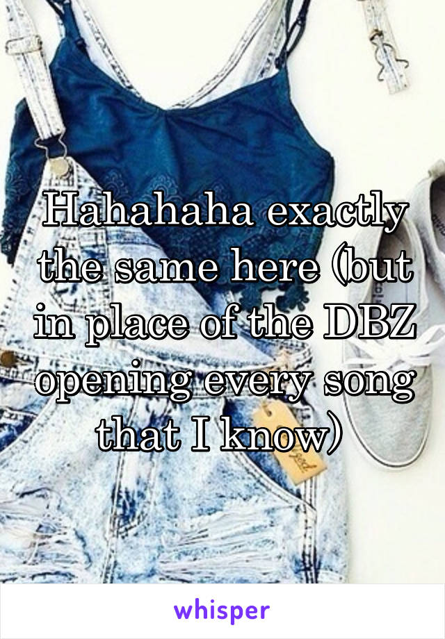 Hahahaha exactly the same here (but in place of the DBZ opening every song that I know) 