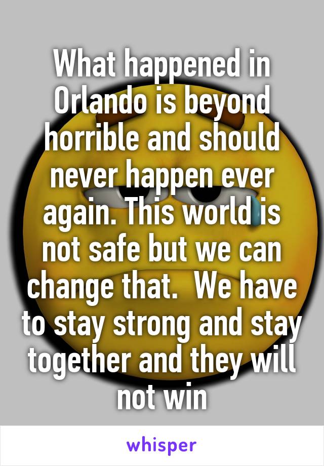 What happened in Orlando is beyond horrible and should never happen ever again. This world is not safe but we can change that.  We have to stay strong and stay together and they will not win