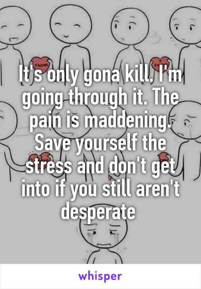 It's only gona kill. I'm going through it. The pain is maddening. Save yourself the stress and don't get into if you still aren't desperate 