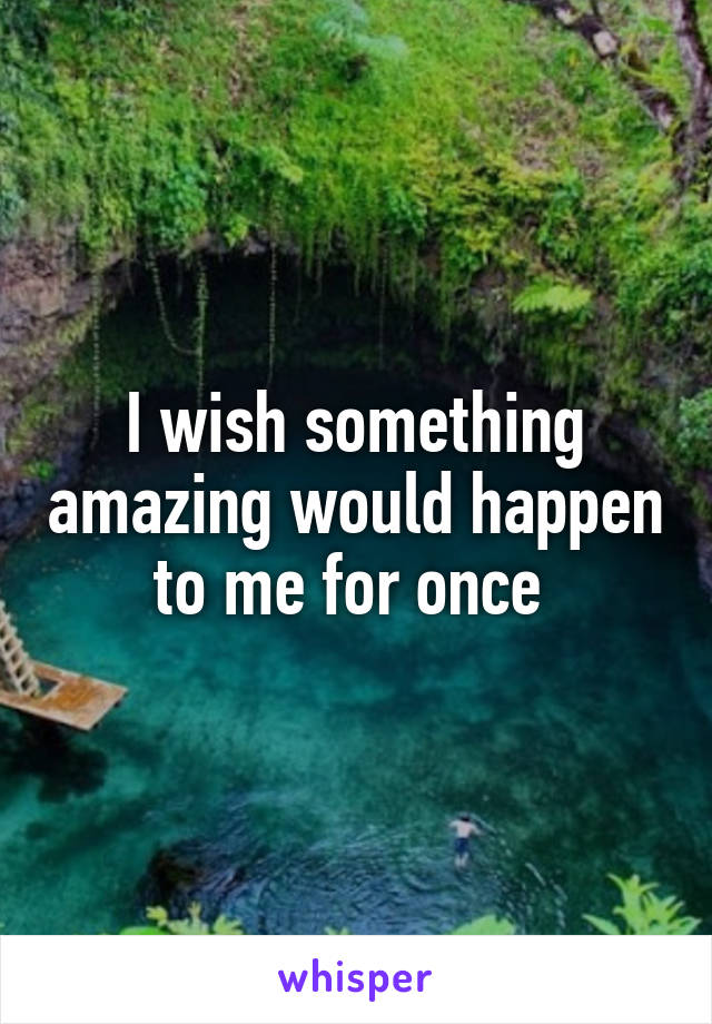 I wish something amazing would happen to me for once 
