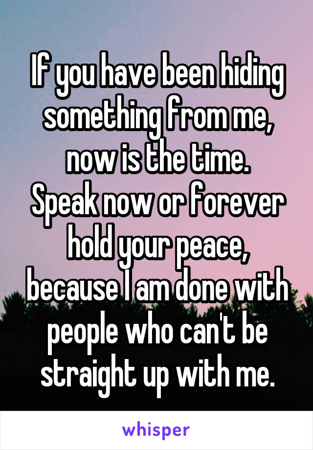 If you have been hiding something from me, now is the time.
Speak now or forever hold your peace, because I am done with people who can't be straight up with me.