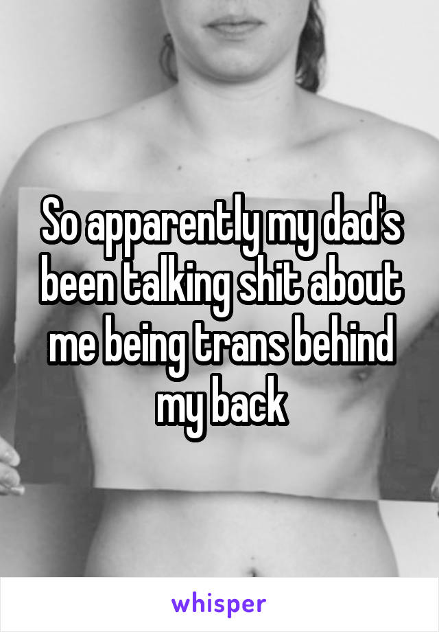 So apparently my dad's been talking shit about me being trans behind my back