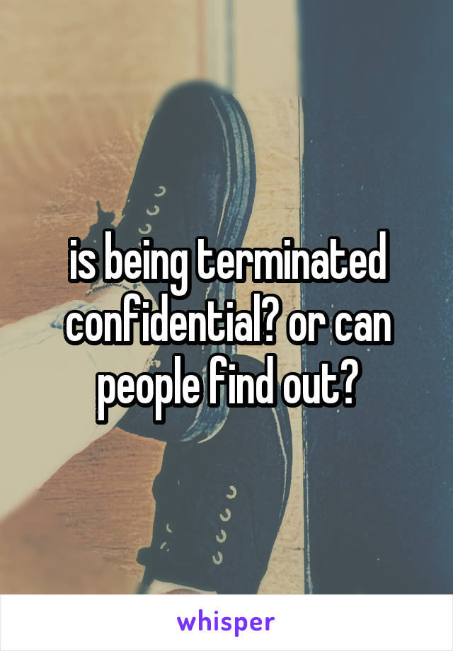 is being terminated confidential? or can people find out?