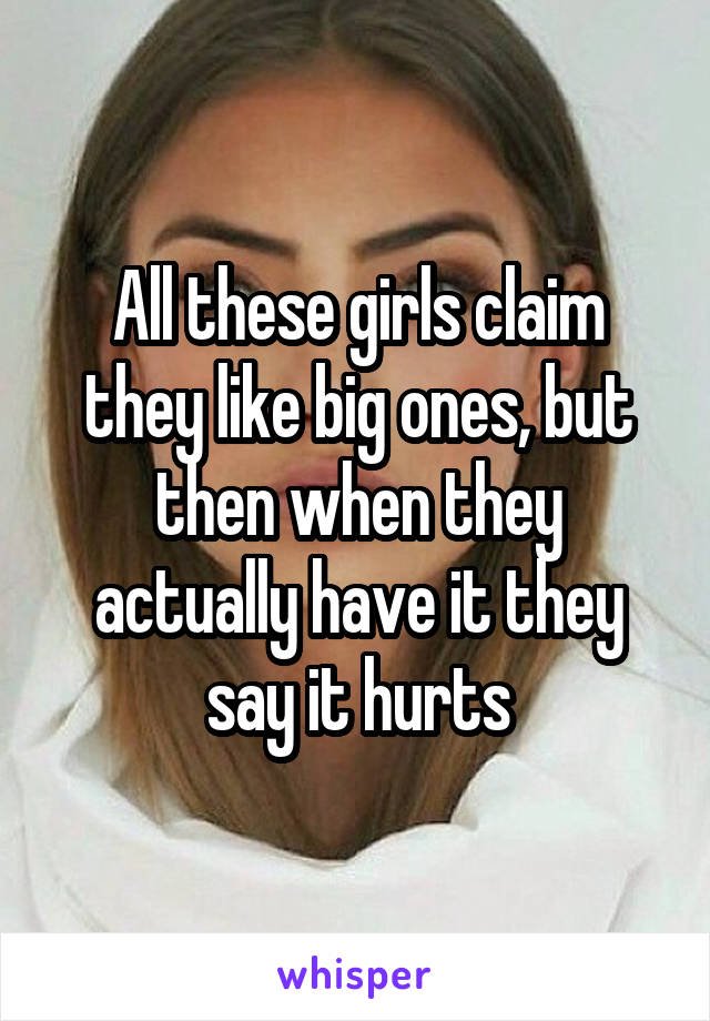 All these girls claim they like big ones, but then when they actually have it they say it hurts