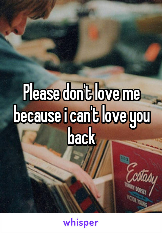 Please don't love me because i can't love you back