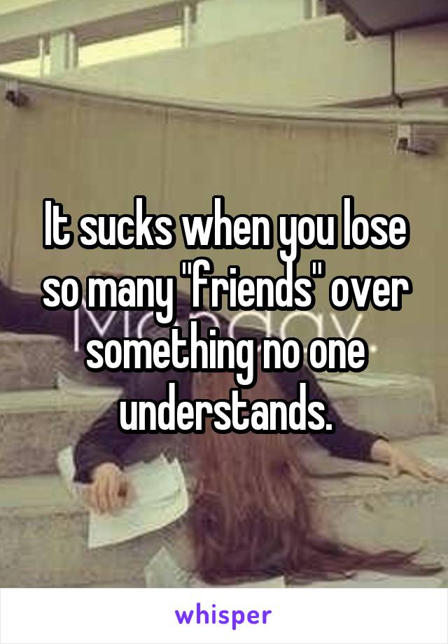 It sucks when you lose so many "friends" over something no one understands.