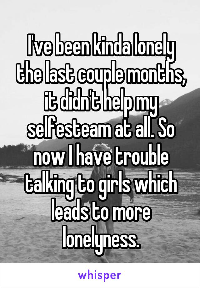 I've been kinda lonely the last couple months, it didn't help my selfesteam at all. So now I have trouble talking to girls which leads to more lonelyness.