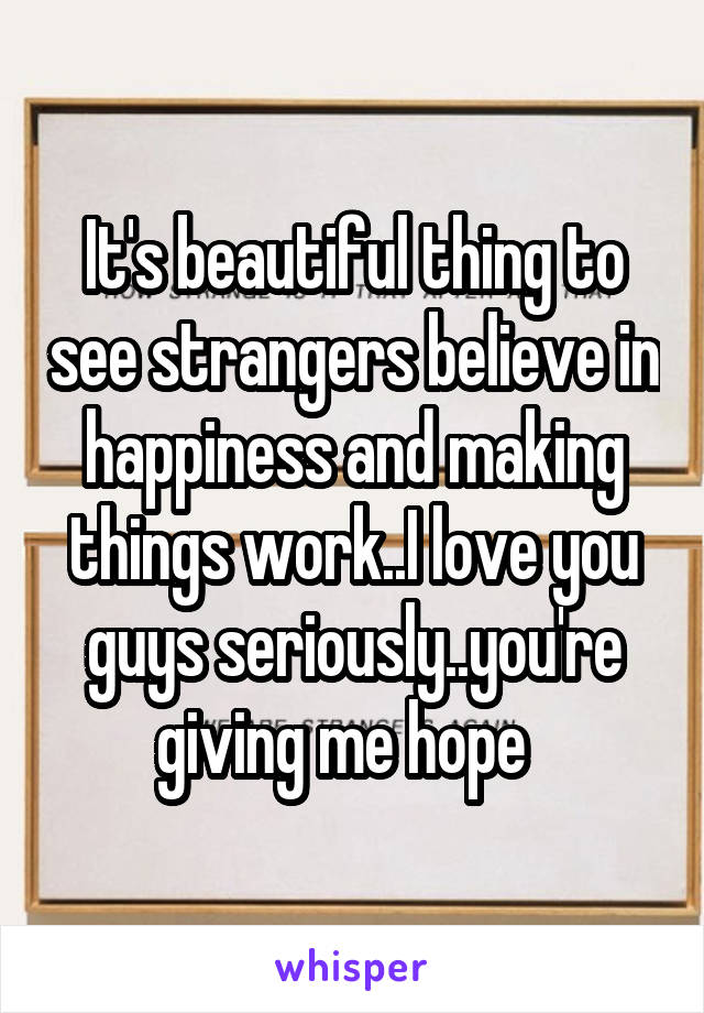 It's beautiful thing to see strangers believe in happiness and making things work..I love you guys seriously..you're giving me hope  