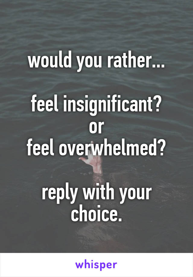 would you rather...

feel insignificant?
or
feel overwhelmed?

reply with your choice.