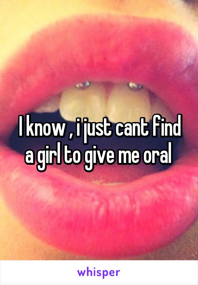 I know , i just cant find a girl to give me oral 