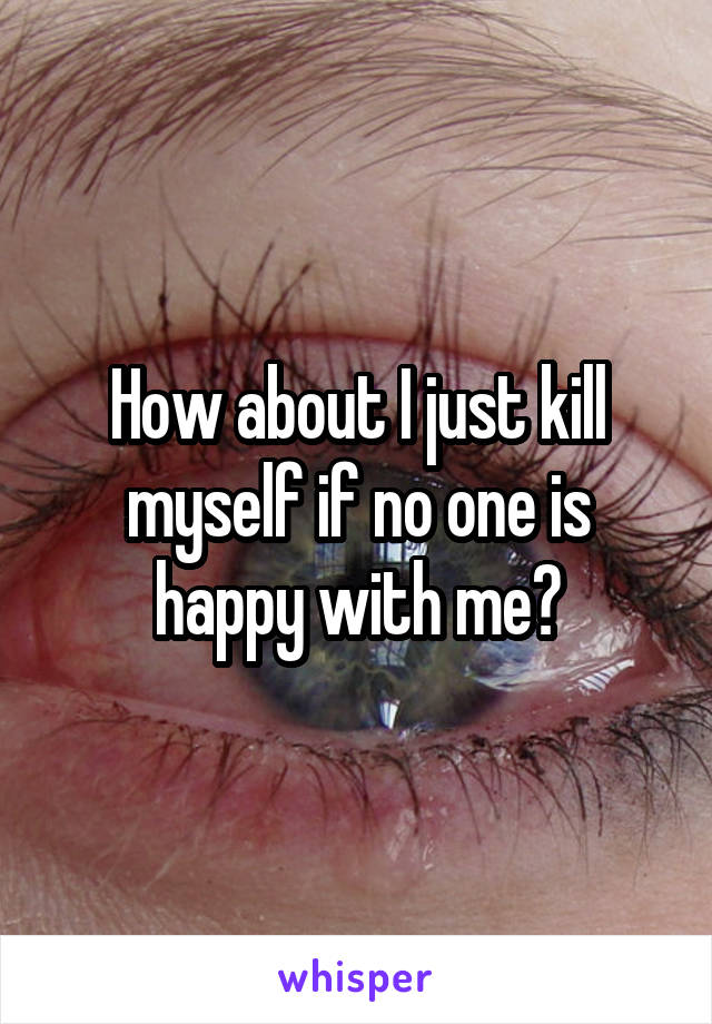 How about I just kill myself if no one is happy with me?