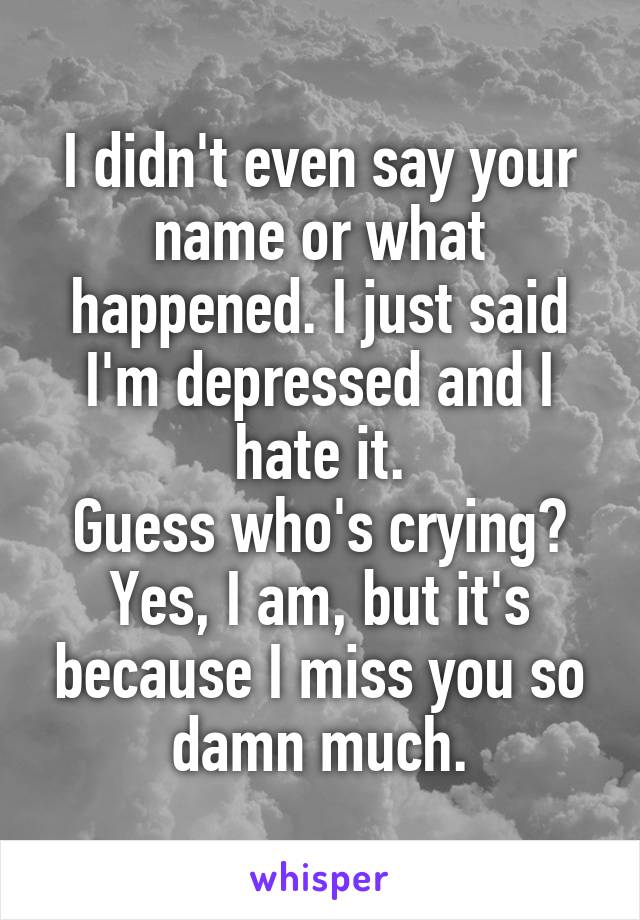 I didn't even say your name or what happened. I just said I'm depressed and I hate it.
Guess who's crying?
Yes, I am, but it's because I miss you so damn much.