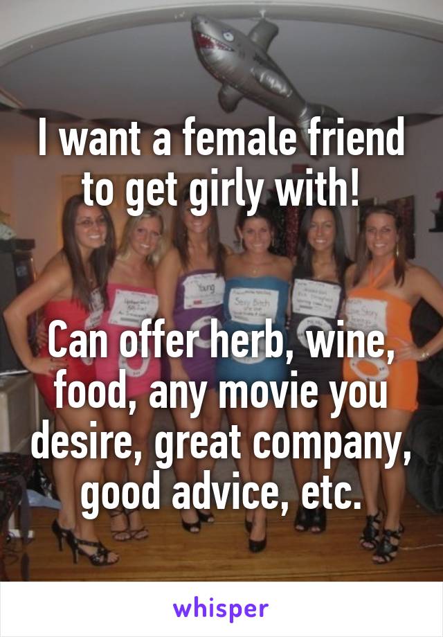 I want a female friend to get girly with!


Can offer herb, wine, food, any movie you desire, great company, good advice, etc.