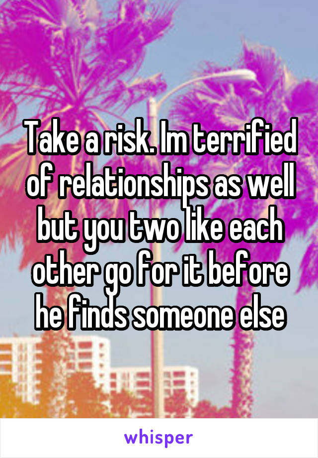 Take a risk. Im terrified of relationships as well but you two like each other go for it before he finds someone else