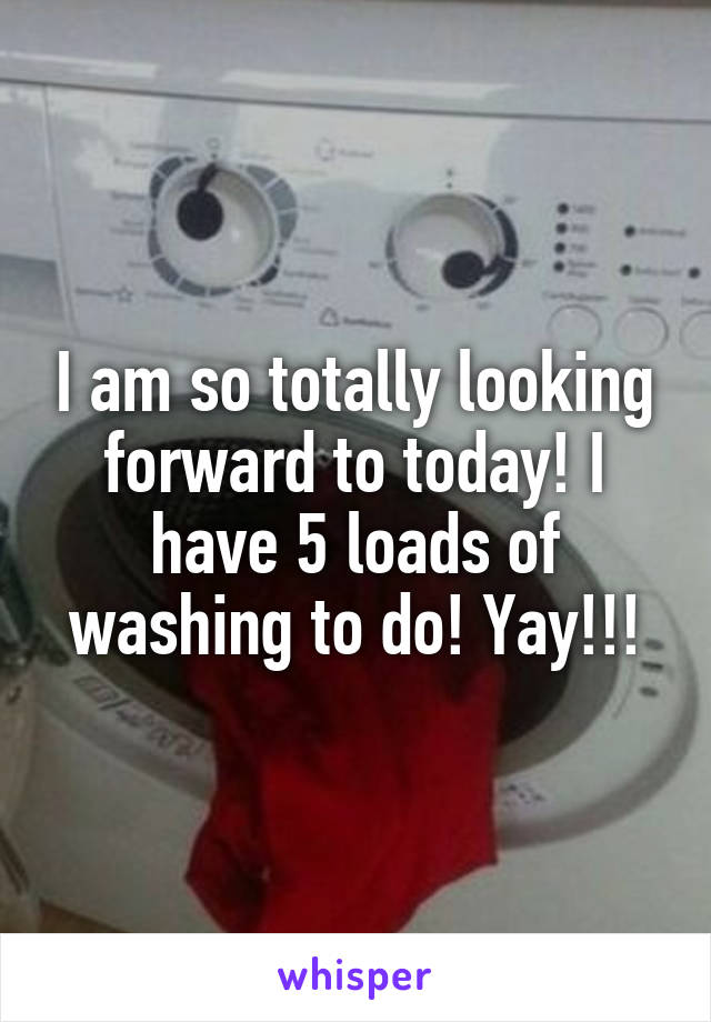 I am so totally looking forward to today! I have 5 loads of washing to do! Yay!!!