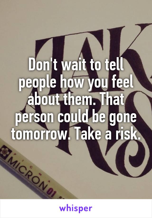 Don't wait to tell people how you feel about them. That person could be gone tomorrow. Take a risk. 