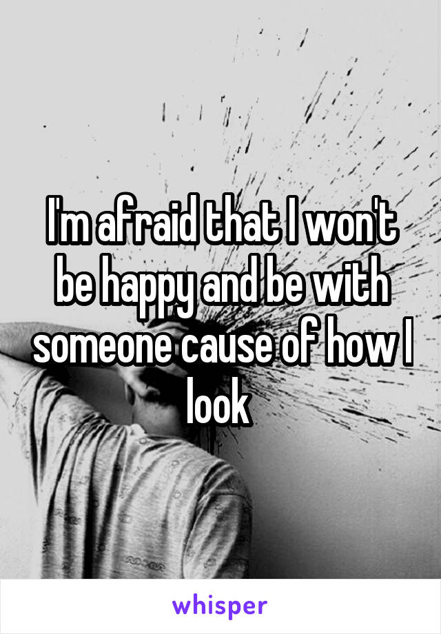 I'm afraid that I won't be happy and be with someone cause of how I look 