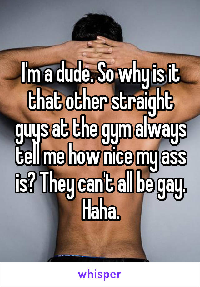 I'm a dude. So why is it that other straight guys at the gym always tell me how nice my ass is? They can't all be gay. Haha.