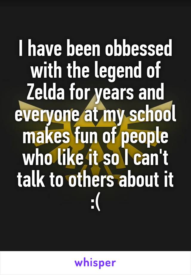 I have been obbessed with the legend of Zelda for years and everyone at my school makes fun of people who like it so I can't talk to others about it :(
