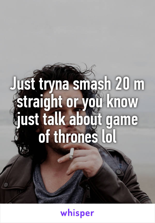 Just tryna smash 20 m straight or you know just talk about game of thrones lol
