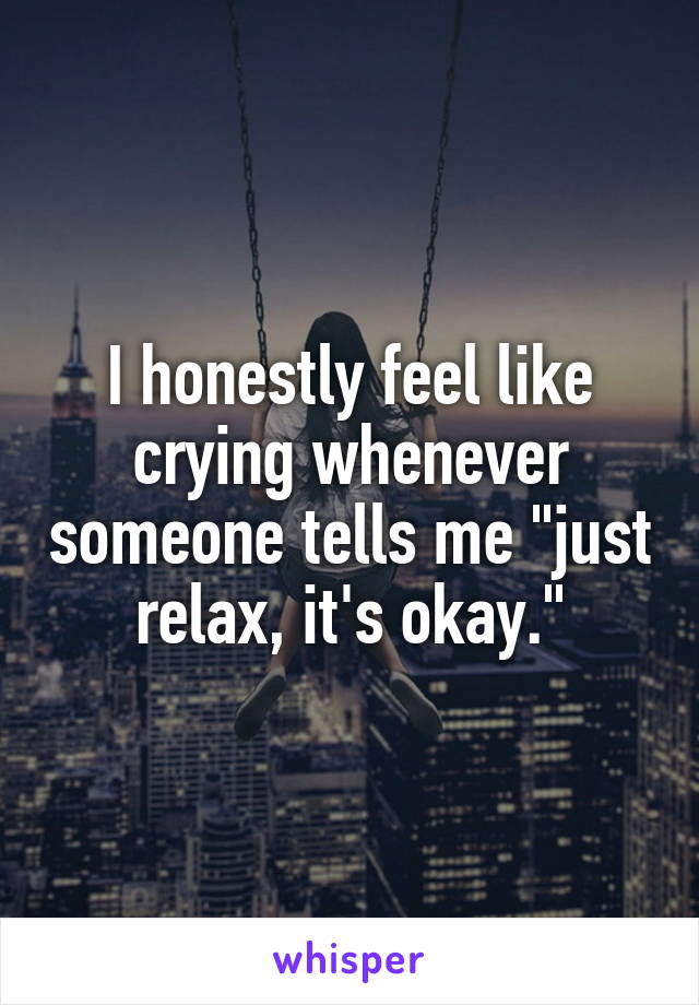 I honestly feel like crying whenever someone tells me "just relax, it's okay."