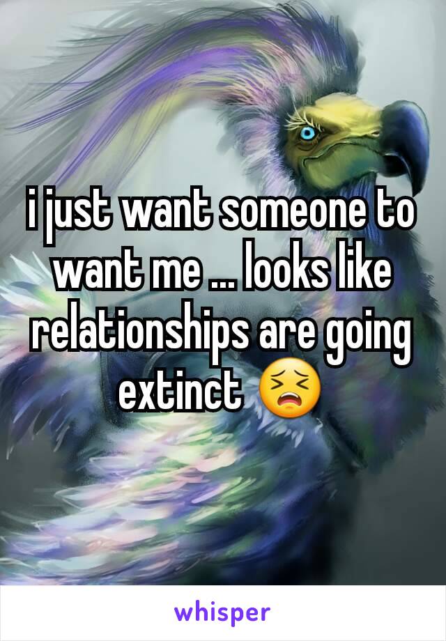 i just want someone to want me ... looks like relationships are going extinct 😣