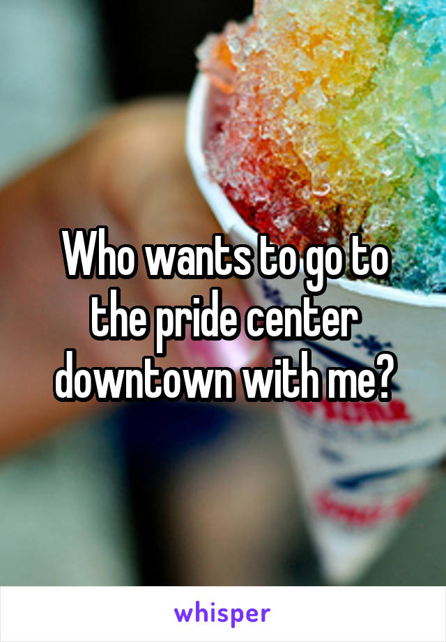 Who wants to go to the pride center downtown with me?