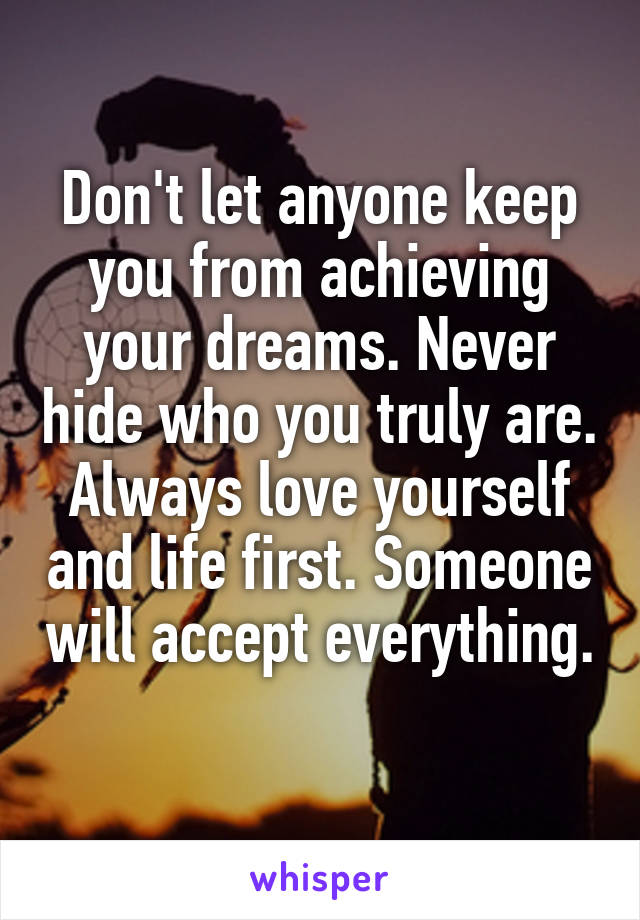 Don't let anyone keep you from achieving your dreams. Never hide who you truly are. Always love yourself and life first. Someone will accept everything. 