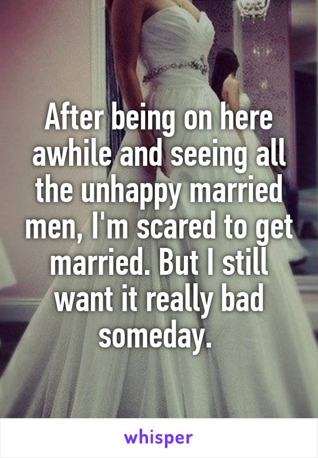 After being on here awhile and seeing all the unhappy married men, I'm scared to get married. But I still want it really bad someday. 