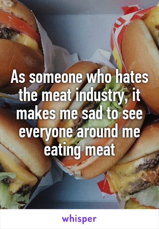 As someone who hates the meat industry, it makes me sad to see everyone around me eating meat