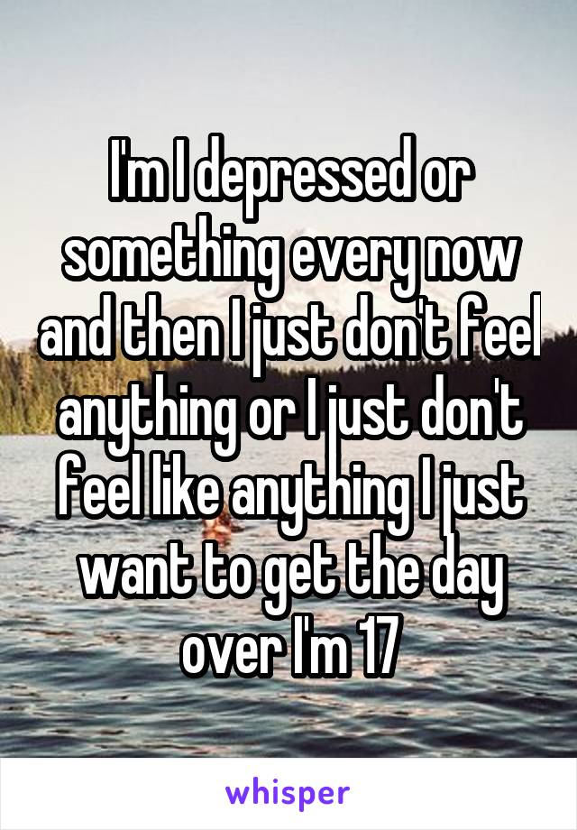 I'm I depressed or something every now and then I just don't feel anything or I just don't feel like anything I just want to get the day over I'm 17