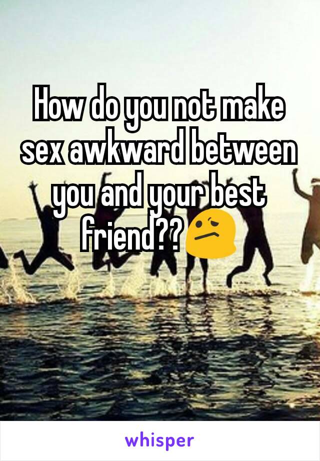 How do you not make sex awkward between you and your best friend??😕