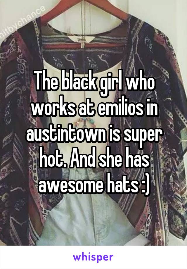 The black girl who works at emilios in austintown is super hot. And she has awesome hats :)