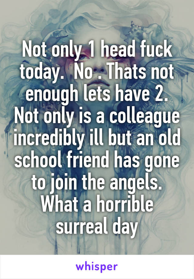 Not only 1 head fuck today.  No . Thats not enough lets have 2. Not only is a colleague incredibly ill but an old school friend has gone to join the angels. What a horrible surreal day
