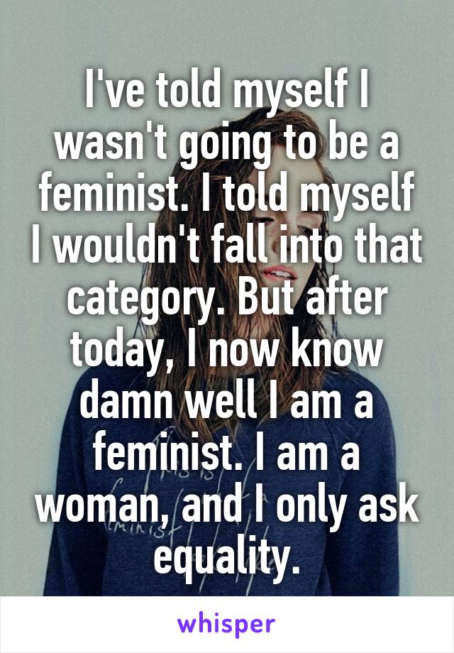 I've told myself I wasn't going to be a feminist. I told myself I wouldn't fall into that category. But after today, I now know damn well I am a feminist. I am a woman, and I only ask equality.