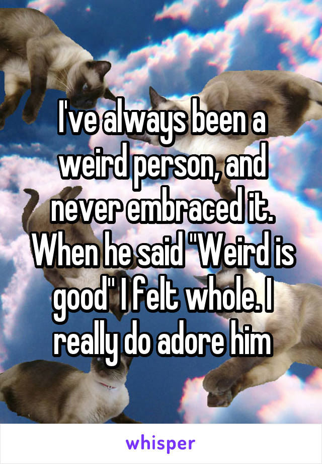 I've always been a weird person, and never embraced it. When he said "Weird is good" I felt whole. I really do adore him