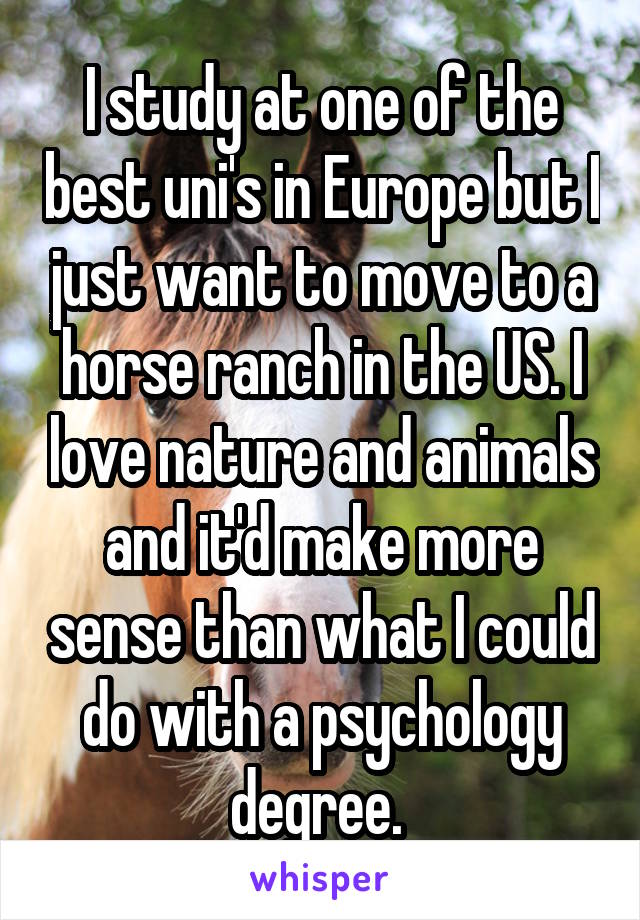 I study at one of the best uni's in Europe but I just want to move to a horse ranch in the US. I love nature and animals and it'd make more sense than what I could do with a psychology degree. 