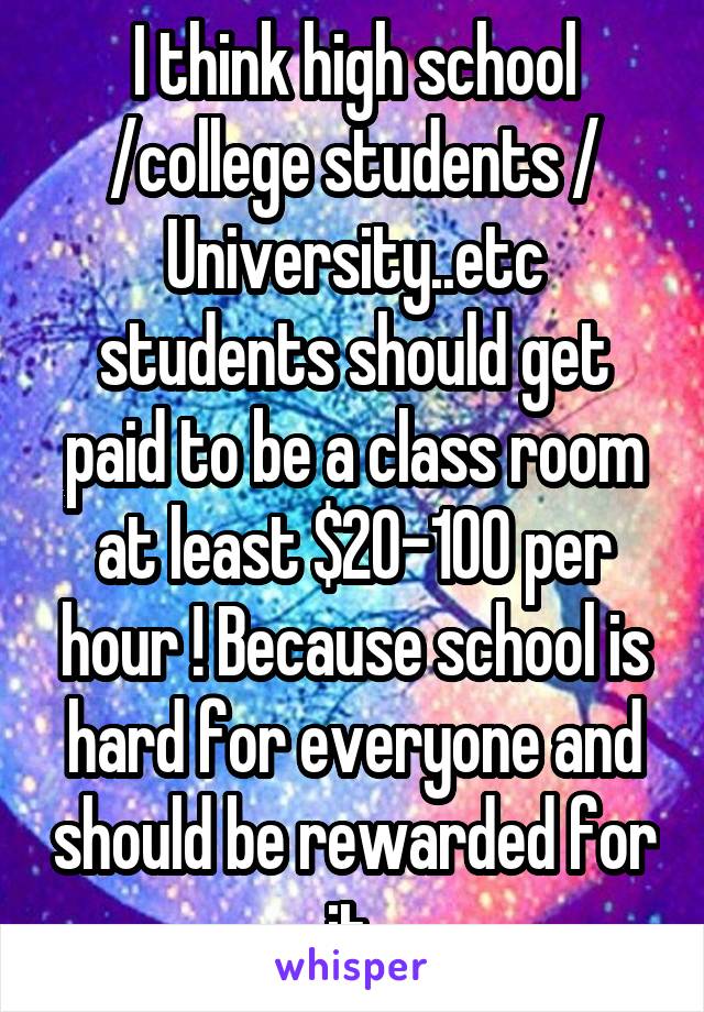 I think high school /college students / University..etc students should get paid to be a class room at least $20-100 per hour ! Because school is hard for everyone and should be rewarded for it 